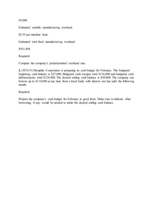 85,000
Estimated variable manufacturing overhead
$5.55 per machine hour
Estimated total fixed manufacturing overhead
$951,888
Required:
Compute the company’s predetermined overhead rate.
2. (TCO F) Memphis Corporation is preparing its cash budget for February. The budgeted
beginning cash balance is $27,000. Budgeted cash receipts total $136,000 and budgeted cash
disbursements total $128,000. The desired ending cash balance is $50,000. The company can
borrow up to $110,000 at any time from a local bank, with interest not due until the following
month.
Required:
Prepare the company’s cash budget for February in good form. Make sure to indicate what
borrowing, if any, would be needed to attain the desired ending cash balance.
 