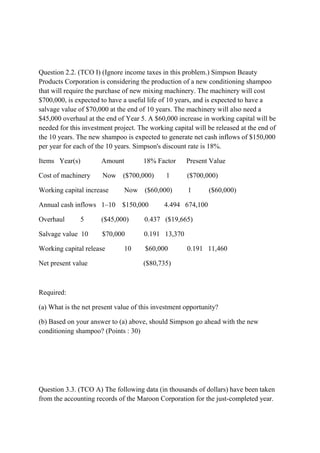 Question 2.2. (TCO I) (Ignore income taxes in this problem.) Simpson Beauty
Products Corporation is considering the production of a new conditioning shampoo
that will require the purchase of new mixing machinery. The machinery will cost
$700,000, is expected to have a useful life of 10 years, and is expected to have a
salvage value of $70,000 at the end of 10 years. The machinery will also need a
$45,000 overhaul at the end of Year 5. A $60,000 increase in working capital will be
needed for this investment project. The working capital will be released at the end of
the 10 years. The new shampoo is expected to generate net cash inflows of $150,000
per year for each of the 10 years. Simpson's discount rate is 18%.
Items Year(s) Amount 18% Factor Present Value
Cost of machinery Now ($700,000) 1 ($700,000)
Working capital increase Now ($60,000) 1 ($60,000)
Annual cash inflows 1–10 $150,000 4.494 674,100
Overhaul 5 ($45,000) 0.437 ($19,665)
Salvage value 10 $70,000 0.191 13,370
Working capital release 10 $60,000 0.191 11,460
Net present value ($80,735)
Required:
(a) What is the net present value of this investment opportunity?
(b) Based on your answer to (a) above, should Simpson go ahead with the new
conditioning shampoo? (Points : 30)
Question 3.3. (TCO A) The following data (in thousands of dollars) have been taken
from the accounting records of the Maroon Corporation for the just-completed year.
 
