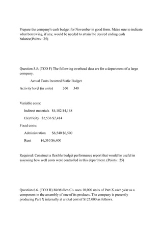 Prepare the company's cash budget for November in good form. Make sure to indicate
what borrowing, if any, would be needed to attain the desired ending cash
balance(Points : 25)
Question 5.5. (TCO F) The following overhead data are for a department of a large
company.
Actual Costs Incurred Static Budget
Activity level (in units) 360 340
Variable costs:
Indirect materials $4,182 $4,148
Electricity $2,536 $2,414
Fixed costs:
Administration $6,540 $6,500
Rent $6,310 $6,400
Required: Construct a flexible budget performance report that would be useful in
assessing how well costs were controlled in this department. (Points : 25)
Question 6.6. (TCO H) McMullen Co. uses 10,000 units of Part X each year as a
component in the assembly of one of its products. The company is presently
producing Part X internally at a total cost of $125,000 as follows.
 