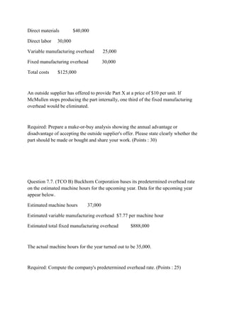 Direct materials $40,000
Direct labor 30,000
Variable manufacturing overhead 25,000
Fixed manufacturing overhead 30,000
Total costs $125,000
An outside supplier has offered to provide Part X at a price of $10 per unit. If
McMullen stops producing the part internally, one third of the fixed manufacturing
overhead would be eliminated.
Required: Prepare a make-or-buy analysis showing the annual advantage or
disadvantage of accepting the outside supplier's offer. Please state clearly whether the
part should be made or bought and share your work. (Points : 30)
Question 7.7. (TCO B) Buckhorn Corporation bases its predetermined overhead rate
on the estimated machine hours for the upcoming year. Data for the upcoming year
appear below.
Estimated machine hours 37,000
Estimated variable manufacturing overhead $7.77 per machine hour
Estimated total fixed manufacturing overhead $888,000
The actual machine hours for the year turned out to be 35,000.
Required: Compute the company's predetermined overhead rate. (Points : 25)
 