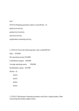 Set 3
(TCO E) Preparing purchase orders is a(n) (Points : 5)
batch-level activity.
product-level activity.
unit-level activity.
organization sustaining activity.
2. (TCO G) Given the following data, what would ROI be?
Sales $70,000
Net operating income $10,000
Contribution margin $20,000
Average operating assets $50,000
Stockholder's equity $25,000
(Points : 5)
28.6%
20.0%
40.0%
50.0%
3. (TCO C) Heckaman Corporation produces and sells a single product. Data
concerning that product appear below.
 