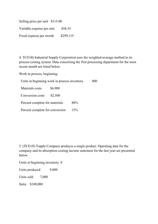 Selling price per unit $115.00
Variable expense per unit $56.35
Fixed expense per month $299,115
4. TCO B) Industrial Supply Corporation uses the weighted-average method in its
process costing system. Data concerning the first processing department for the most
recent month are listed below.
Work in process, beginning:
Units in beginning work in process inventory 400
Materials costs $6,900
Conversion costs $2,500
Percent complete for materials 80%
Percent complete for conversion 15%
5. (TCO D) Topple Company produces a single product. Operating data for the
company and its absorption costing income statement for the last year are presented
below.
Units in beginning inventory 0
Units produced 9,000
Units sold 7,000
Sales $100,000
 
