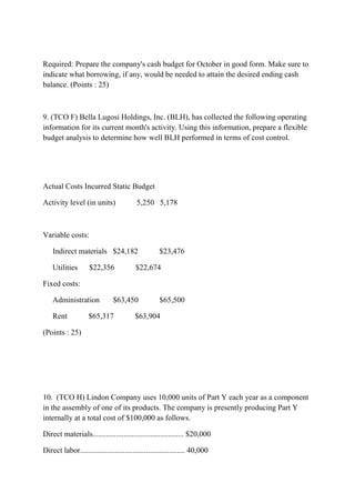 Required: Prepare the company's cash budget for October in good form. Make sure to
indicate what borrowing, if any, would be needed to attain the desired ending cash
balance. (Points : 25)
9. (TCO F) Bella Lugosi Holdings, Inc. (BLH), has collected the following operating
information for its current month's activity. Using this information, prepare a flexible
budget analysis to determine how well BLH performed in terms of cost control.
Actual Costs Incurred Static Budget
Activity level (in units) 5,250 5,178
Variable costs:
Indirect materials $24,182 $23,476
Utilities $22,356 $22,674
Fixed costs:
Administration $63,450 $65,500
Rent $65,317 $63,904
(Points : 25)
10. (TCO H) Lindon Company uses 10,000 units of Part Y each year as a component
in the assembly of one of its products. The company is presently producing Part Y
internally at a total cost of $100,000 as follows.
Direct materials............................................... $20,000
Direct labor...................................................... 40,000
 