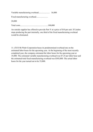 Variable manufacturing overhead...................... 16,000
Fixed manufacturing overhead.......................
24,000
Total costs.......................................................100,000
An outside supplier has offered to provide Part Y at a price of $10 per unit. If Lindon
stops producing the part internally, one third of the fixed manufacturing overhead
would be eliminated.
11. (TCO B) Wahr Corporation bases its predetermined overhead rate on the
estimated labor hours for the upcoming year. At the beginning of the most recently
completed year, the company estimated the labor hours for the upcoming year at
35,000. The estimated variable manufacturing overhead was $7.25 per labor hour and
the estimated total fixed manufacturing overhead was $585,000. The actual labor
hours for the year turned out to be 33,000.
 