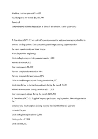 Variable expense per unit $144.00
Fixed expense per month $1,686,300
Required:
Determine the monthly breakeven in units or dollar sales. Show your work!
2. Question : (TCO B) Maverick Corporation uses the weighted-average method in its
process costing system. Data concerning the first processing department for
the most recent month are listed below.
Work in process, beginning:
Units in beginning work in process inventory 400
Materials costs $6,900
Conversion costs $2,500
Percent complete for materials 80%
Percent complete for conversion 15%
Units started into production during the month 6,000
Units transferred to the next department during the month 5,600
Materials costs added during the month $112,500
Conversion costs added during the month $210,300
1. Question : (TCO D) Topple Company produces a single product. Operating data for
the
company and its absorption costing income statement for the last year are
presented below.
Units in beginning inventory 2,000
Units produced 9,000
Units sold 10,000
 