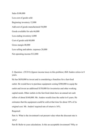 Sales $100,000
Less cost of goods sold:
Beginning inventory 12,000
Add cost of goods manufactured 54,000
Goods available for sale 66,000
Less ending inventory 6,000
Cost of goods sold 60,000
Gross margin 40,000
Less selling and admin. expenses 28,000
Net operating income $12,000
2. Question : (TCO I) (Ignore income taxes in this problem.) Bill Anders retires in 8
years.
He has $650,000 to invest and is considering a franchise for a fast-food
outlet. He would have to purchase equipment costing $500,000 to equip the
outlet and invest an additional $150,000 for inventories and other working
capital needs. Other outlets in the fast-food chain have an annual net cash
inflow of about $160,000. Mr. Anders would close the outlet in 8 years. He
estimates that the equipment could be sold at that time for about 10% of its
original cost. Mr. Anders' required rate of return is 16%.
Required:
Part A: What is the investment's net present value when the discount rate is
16%?
Part B: Refer to your calculations. Is this an acceptable investment? Why or
 