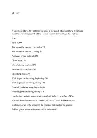 why not?
3. Question : (TCO A) The following data (in thousands of dollars) have been taken
from the accounting records of the Maroon Corporation for the just-completed
year.
Sales 1,300
Raw materials inventory, beginning 25
Raw materials inventory, ending 30
Purchases of raw materials 250
Direct labor 350
Manufacturing overhead 500
Administrative expenses 300
Selling expenses 250
Work in process inventory, beginning 150
Work in process inventory, ending 100
Finished goods inventory, beginning 80
Finished goods inventory, ending 110
Use the above data to prepare (in thousands of dollars) a schedule of Cost
of Goods Manufactured and a Schedule of Cost of Goods Sold for the year.
In addition, what is the impact on the financial statements if the ending
finished goods inventory is overstated or understated?
 