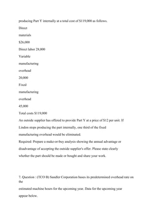 producing Part Y internally at a total cost of $119,000 as follows.
Direct
materials
$26,000
Direct labor 28,000
Variable
manufacturing
overhead
20,000
Fixed
manufacturing
overhead
45,000
Total costs $119,000
An outside supplier has offered to provide Part Y at a price of $12 per unit. If
Lindon stops producing the part internally, one third of the fixed
manufacturing overhead would be eliminated.
Required: Prepare a make-or-buy analysis showing the annual advantage or
disadvantage of accepting the outside supplier's offer. Please state clearly
whether the part should be made or bought and share your work.
7. Question : (TCO B) Sandler Corporation bases its predetermined overhead rate on
the
estimated machine hours for the upcoming year. Data for the upcoming year
appear below.
 
