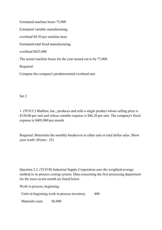 Estimated machine hours 75,000
Estimated variable manufacturing
overhead $4.50 per machine hour
Estimated total fixed manufacturing
overhead $825,000
The actual machine hours for the year turned out to be 77,000.
Required:
Compute the company's predetermined overhead rate.
Set 2
1. (TCO C) Madlem, Inc., produces and sells a single product whose selling price is
$120.00 per unit and whose variable expense is $46.20 per unit. The company's fixed
expense is $405,900 per month.
Required: Determine the monthly breakeven in either unit or total dollar sales. Show
your work! (Points : 25)
Question 2.2. (TCO B) Industrial Supply Corporation uses the weighted-average
method in its process costing system. Data concerning the first processing department
for the most recent month are listed below.
Work in process, beginning:
Units in beginning work in process inventory 400
Materials costs $6,900
 