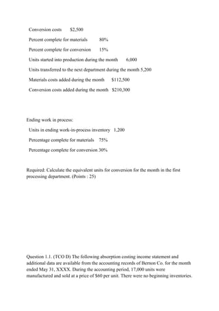 Conversion costs $2,500
Percent complete for materials 80%
Percent complete for conversion 15%
Units started into production during the month 6,000
Units transferred to the next department during the month 5,200
Materials costs added during the month $112,500
Conversion costs added during the month $210,300
Ending work in process:
Units in ending work-in-process inventory 1,200
Percentage complete for materials 75%
Percentage complete for conversion 30%
Required: Calculate the equivalent units for conversion for the month in the first
processing department. (Points : 25)
Question 1.1. (TCO D) The following absorption costing income statement and
additional data are available from the accounting records of Bernon Co. for the month
ended May 31, XXXX. During the accounting period, 17,000 units were
manufactured and sold at a price of $60 per unit. There were no beginning inventories.
 