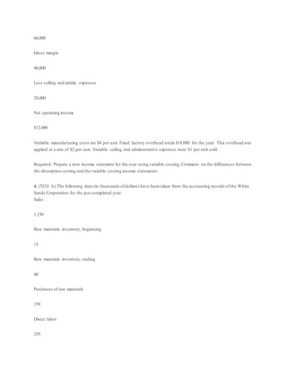 60,000
Gross margin
40,000
Less selling and admin. expenses
28,000
Net operating income
$12,000
Variable manufacturing costs are $4 per unit. Fixed factory overhead totals $18,000 for the year. This overhead was
applied at a rate of $2 per unit. Variable selling and administrative expenses were $1 per unit sold.
Required: Prepare a new income statement for the year using variable costing.Comment on the differences between
the absorption costing and the variable costing income statements.
4. (TCO A) The following data (in thousands ofdollars) have been taken from the accounting records of the White
Sands Corporation for the just-completed year.
Sales
1,150
Raw materials inventory, beginning
15
Raw materials inventory, ending
40
Purchases of raw materials
150
Direct labor
250
 