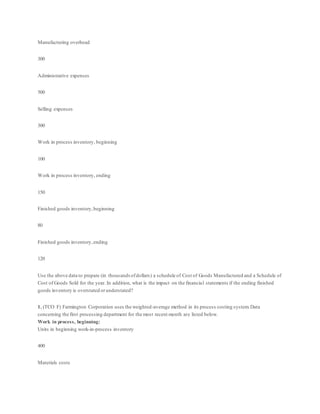 Manufacturing overhead
300
Administrative expenses
500
Selling expenses
300
Work in process inventory, beginning
100
Work in process inventory, ending
150
Finished goods inventory,beginning
80
Finished goods inventory,ending
120
Use the above data to prepare (in thousandsofdollars) a schedule of Cost of Goods Manufactured and a Schedule of
Cost of Goods Sold for the year. In addition, what is the impact on the financial statements if the ending finished
goods inventory is overstated orunderstated?
1. (TCO F) Farmington Corporation uses the weighted-average method in its process costing system.Data
concerning the first processing department for the most recent month are listed below.
Work in process, beginning:
Units in beginning work-in-process inventory
400
Materials costs
 