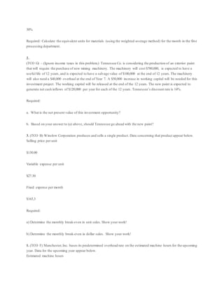 30%
Required: Calculate the equivalent units for materials (using the weighted-average method) for the month in the first
processing department.
2.
(TCO G) – (Ignore income taxes in this problem.) Tennessee Co. is considering the production of an exterior paint
that will require the purchase of new mixing machinery. The machinery will cost $700,000, is expected to have a
useful life of 12 years, and is expected to have a salvage value of $100,000 at the end of 12 years. The machinery
will also need a $40,000 overhaul at the end of Year 7. A $50,000 increase in working capital will be needed for this
investment project. The working capital will be released at the end of the 12 years. The new paint is expected to
generate net cash inflows of $120,000 per year for each of the 12 years. Tennessee’s discount rate is 14%.
Required:
a. What is the net present value of this investment opportunity?
b. Based on your answer to (a) above, should Tennessee go ahead with the new paint?
3. (TCO B) Winslow Corporation produces and sells a single product. Data concerning that product appear below.
Selling price per unit
$130.00
Variable expense per unit
$27.30
Fixed expense per month
$165,3
Required:
a) Determine the monthly break-even in unit sales. Show your work!
b) Determine the monthly break-even in dollar sales. Show your work!
1. (TCO F) Manchester,Inc. bases its predetermined overhead rate on the estimated machine hours for the upcoming
year. Data for the upcoming year appear below.
Estimated machine hours
 