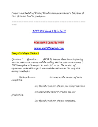 Prepare a Schedule of Cost of Goods Manufactured and a Schedule of
Cost of Goods Sold in good form.
===========================================
===
ACCT 505 Week 2 Quiz Set 2
FOR MORE CLASSES VISIT
www.acct505outlet.com
Essay 4 Multiple Choice 6
Question 1. Question : (TCO B) Assume there is no beginning
work in process inventory and the ending work in process inventory is
100% complete with respect to materials costs. The number of
equivalent units with respect to materials costs under the weighted
average method is
Student Answer: the same as the number of units
completed.
less than the number of units put into production.
the same as the number of units put into
production.
less than the number of units completed.
 