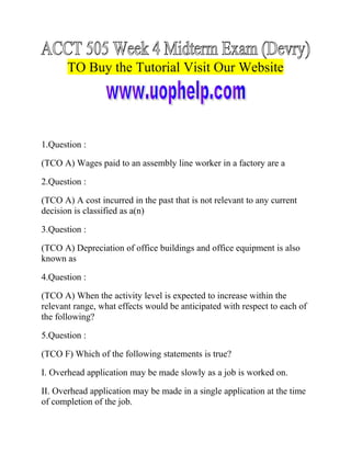 TO Buy the Tutorial Visit Our Website

1.Question :
(TCO A) Wages paid to an assembly line worker in a factory are a
2.Question :
(TCO A) A cost incurred in the past that is not relevant to any current
decision is classified as a(n)
3.Question :
(TCO A) Depreciation of office buildings and office equipment is also
known as
4.Question :
(TCO A) When the activity level is expected to increase within the
relevant range, what effects would be anticipated with respect to each of
the following?
5.Question :
(TCO F) Which of the following statements is true?
I. Overhead application may be made slowly as a job is worked on.
II. Overhead application may be made in a single application at the time
of completion of the job.

 