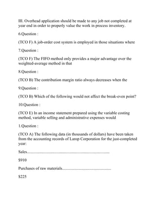 III. Overhead application should be made to any job not completed at
year end in order to properly value the work in process inventory.
6.Question :
(TCO F) A job-order cost system is employed in those situations where
7.Question :
(TCO F) The FIFO method only provides a major advantage over the
weighted-average method in that
8.Question :
(TCO B) The contribution margin ratio always decreases when the
9.Question :
(TCO B) Which of the following would not affect the break-even point?
10.Question :
(TCO E) In an income statement prepared using the variable costing
method, variable selling and administrative expenses would
1.Question :
(TCO A) The following data (in thousands of dollars) have been taken
from the accounting records of Larop Corporation for the just-completed
year:
Sales.................................................................................
$910
Purchases of raw materials................................................
$225

 