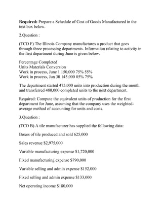 Required: Prepare a Schedule of Cost of Goods Manufactured in the
text box below.
2.Question :
(TCO F) The Illinois Company manufactures a product that goes
through three processing departments. Information relating to activity in
the first department during June is given below.
Percentage Completed
Units Materials Conversion
Work in process, June 1 150,000 75% 55%
Work in process, Jun 30 145,000 85% 75%
The department started 475,000 units into production during the month
and transferred 480,000 completed units to the next department.
Required: Compute the equivalent units of production for the first
department for June, assuming that the company uses the weightedaverage method of accounting for units and costs.
3.Question :
(TCO B) A tile manufacturer has supplied the following data:
Boxes of tile produced and sold 625,000
Sales revenue $2,975,000
Variable manufacturing expense $1,720,000
Fixed manufacturing expense $790,000
Variable selling and admin expense $152,000
Fixed selling and admin expense $133,000
Net operating income $180,000

 