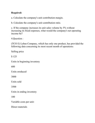 Required:
a. Calculate the company's unit contribution margin.
b. Calculate the company's unit contribution ratio.
c. If the company increases its unit sales volume by 5% without
increasing its fixed expenses, what would the company's net operating
income be?
4.Question :
(TCO E) Lehne Company, which has only one product, has provided the
following data concerning its most recent month of operations:
Selling price
$ 125
Units in beginning inventory
600
Units oroduced
3000
Units sold
3500
Units in ending inventory
100
Variable costs per unit:
Direct materials

 