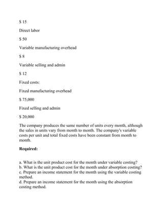 $ 15
Direct labor
$ 50
Variable manufacturing overhead
$8
Variable selling and admin
$ 12
Fixed costs:
Fixed manufacturing overhead
$ 75,000
Fixed selling and admin
$ 20,000
The company produces the same number of units every month, although
the sales in units vary from month to month. The company's variable
costs per unit and total fixed costs have been constant from month to
month.
Required:
a. What is the unit product cost for the month under variable costing?
b. What is the unit product cost for the month under absorption costing?
c. Prepare an income statement for the month using the variable costing
method.
d. Prepare an income statement for the month using the absorption
costing method.

 