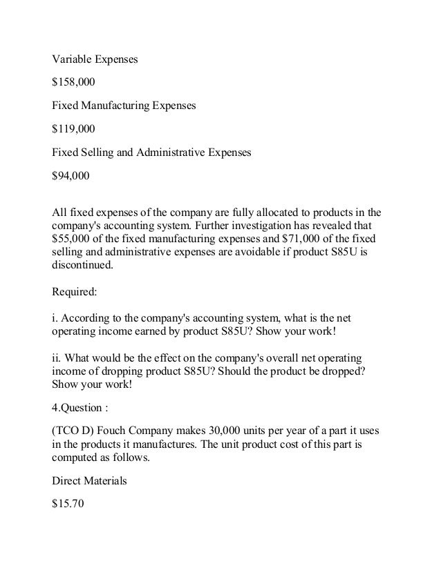 3 tco d tjelmeland corporation is considering dropping product s85u data from the company s accounti Question : (tco d) tjelmeland corporation is considering dropping product s85u data from the company's accounting system appear below sales $360,000 variable expenses $158,000 fixed manufacturing expenses $119,000 fixed selling and administrative expenses $94,000 all fixed expenses of the company are fully allocated to products in the company. 3 tco d tjelmeland corporation is considering dropping product s85u data from the company s accounti Question : (tco d) tjelmeland corporation is considering dropping product s85u data from the company's accounting system appear below sales $360,000 variable expenses $158,000 fixed manufacturing expenses $119,000 fixed selling and administrative expenses $94,000 all fixed expenses of the company are fully allocated to products in the company.