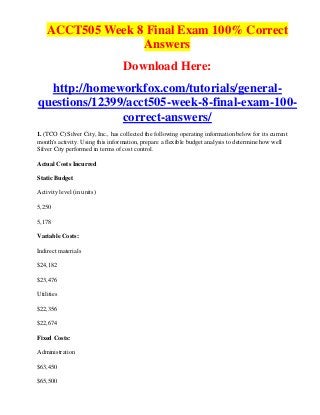 ACCT505 Week 8 Final Exam 100% Correct
                  Answers
                                  Download Here:
  http://homeworkfox.com/tutorials/general-
questions/12399/acct505-week-8-final-exam-100-
               correct-answers/
1. (TCO C) Silver City, Inc., has collected the following operating information below for its current
month's activity. Using this information, prepare a flexible budget analysis to determine how well
Silver City performed in terms of cost control.

Actual Costs Incurred

Static Budget

Activity level (in units)

5,250

5,178

Variable Costs:

Indirect materials

$24,182

$23,476

Utilities

$22,356

$22,674

Fixed Costs:

Administration

$63,450

$65,500
 