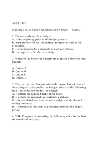 ACCT 5302
Multiple Choice Review Questions and Answers – Exam 2
1. The materials purchase budget:
A. is the beginning point in the budget process.
B. must provide for desired ending inventory as well as for
production.
C. is accompanied by a schedule of cash collections.
D. is completed after the cash budget.
2. Which of the following budgets are prepared before the sales
budget?
A. Option A
B. Option B
C. Option C
D. Option D
3. There are various budgets within the master budget. One of
these budgets is the production budget. Which of the following
BEST describes the production budget?
A. It details the required direct labor hours.
B. It details the required raw materials purchases.
C. It is calculated based on the sales budget and the desired
ending inventory.
D. It summarizes the costs of producing units for the budget
period.
4. Tolla Company is estimating the following sales for the first
six months of next year:
 