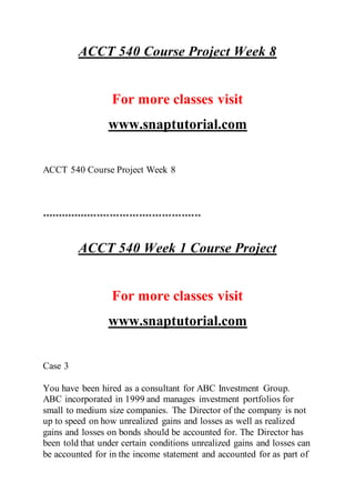 ACCT 540 Course Project Week 8
For more classes visit
www.snaptutorial.com
ACCT 540 Course Project Week 8
*************************************************
ACCT 540 Week 1 Course Project
For more classes visit
www.snaptutorial.com
Case 3
You have been hired as a consultant for ABC Investment Group.
ABC incorporated in 1999 and manages investment portfolios for
small to medium size companies. The Director of the company is not
up to speed on how unrealized gains and losses as well as realized
gains and losses on bonds should be accounted for. The Director has
been told that under certain conditions unrealized gains and losses can
be accounted for in the income statement and accounted for as part of
 