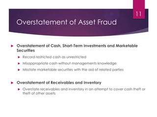 Overstatement of Asset Fraud
 Overstatement of Cash, Short-Term Investments and Marketable
Securities
 Record restricted cash as unrestricted
 Misappropriate cash without managements knowledge
 Misstate marketable securities with the aid of related parties
 Overstatement of Receivables and Inventory
 Overstate receivables and inventory in an attempt to cover cash theft or
theft of other assets
11
 
