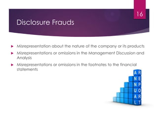 Disclosure Frauds
 Misrepresentation about the nature of the company or its products
 Misrepresentations or omissions in the Management Discussion and
Analysis
 Misrepresentations or omissions in the footnotes to the financial
statements
16
 