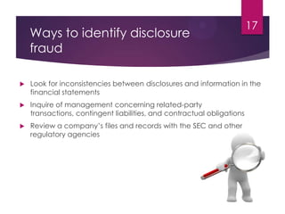 Ways to identify disclosure
fraud
 Look for inconsistencies between disclosures and information in the
financial statements
 Inquire of management concerning related-party
transactions, contingent liabilities, and contractual obligations
 Review a company’s files and records with the SEC and other
regulatory agencies
17
 