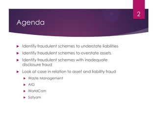 Agenda
 Identify fraudulent schemes to understate liabilities
 Identify fraudulent schemes to overstate assets
 Identify fraudulent schemes with inadequate
disclosure fraud
 Look at case in relation to asset and liability fraud
 Waste Management
 AIG
 WorldCom
 Satyam
2
 