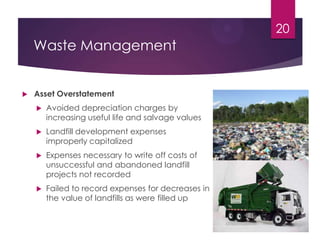Waste Management
 Asset Overstatement
 Avoided depreciation charges by
increasing useful life and salvage values
 Landfill development expenses
improperly capitalized
 Expenses necessary to write off costs of
unsuccessful and abandoned landfill
projects not recorded
 Failed to record expenses for decreases in
the value of landfills as were filled up
20
 
