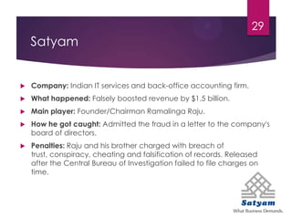 Satyam
 Company: Indian IT services and back-office accounting firm.
 What happened: Falsely boosted revenue by $1.5 billion.
 Main player: Founder/Chairman Ramalinga Raju.
 How he got caught: Admitted the fraud in a letter to the company's
board of directors.
 Penalties: Raju and his brother charged with breach of
trust, conspiracy, cheating and falsification of records. Released
after the Central Bureau of Investigation failed to file charges on
time.
29
 