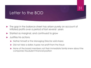 Letter to the BOD
 The gap in the balance sheet has arisen purely on account of
inflated profits over a period of last several years
 Started as marginal, and continued to grow
 Justifies his actions
 Nether himself or the Managing Director sold shares
 Did not take a dollar /rupee nor profit from the fraud
 None of the board members not their immediate family knew about the
companies fraudulent financial position
31
 