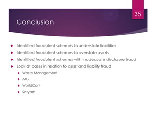 Conclusion
 Identified fraudulent schemes to understate liabilities
 Identified fraudulent schemes to overstate assets
 Identified fraudulent schemes with inadequate disclosure fraud
 Look at cases in relation to asset and liability fraud
 Waste Management
 AIG
 WorldCom
 Satyam
35
 
