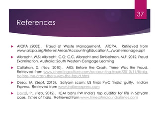 References
 AICPA (2003). Fraud at Waste Management. AICPA. Retrieved from
www.aicpa.org/InterestAreas/AccountingEducation/.../wastemanage.ppt
 Albrecht, W.S; Albrecht, C.O; C.C. Albrecht and Zimbelman, M.F. 2012. Fraud
Examination. Australia: South Western Cengage Learning
 Callahan, D. (Nov, 2010). AIG: Before the Crash, There Was the Fraud.
Retrieved from www.cheatingculture.com/accounting-fraud/2010/11/8/aig-
before-the-crash-there-was-the-fraud.html
 Desai, M. (Sept, 2013). Satyam scam: US finds PwC 'India' guilty. Indian
Express. Retrieved from www.indianexpress.com
 Doval, P., (Feb, 2012). ICAI bans PW India's top auditor for life in Satyam
case. Times of India. Retrieved from www.timesofindia.indiatimes.com
37
 
