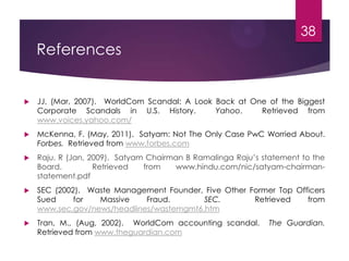 References
 JJ, (Mar, 2007). WorldCom Scandal: A Look Back at One of the Biggest
Corporate Scandals in U.S. History. Yahoo. Retrieved from
www.voices.yahoo.com/
 McKenna, F. (May, 2011). Satyam: Not The Only Case PwC Worried About.
Forbes. Retrieved from www.forbes.com
 Raju, R (Jan, 2009). Satyam Chairman B Ramalinga Raju’s statement to the
Board. Retrieved from www.hindu.com/nic/satyam-chairman-
statement.pdf
 SEC (2002). Waste Management Founder, Five Other Former Top Officers
Sued for Massive Fraud. SEC. Retrieved from
www.sec.gov/news/headlines/wastemgmt6.htm
 Tran, M., (Aug, 2002). WorldCom accounting scandal. The Guardian.
Retrieved from www.theguardian.com
38
 