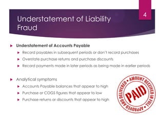 Understatement of Liability
Fraud
 Understatement of Accounts Payable
 Record payables in subsequent periods or don’t record purchases
 Overstate purchase returns and purchase discounts
 Record payments made in later periods as being made in earlier periods
 Analytical symptoms
 Accounts Payable balances that appear to high
 Purchase or COGS figures that appear to low
 Purchase returns or discounts that appear to high
4
 