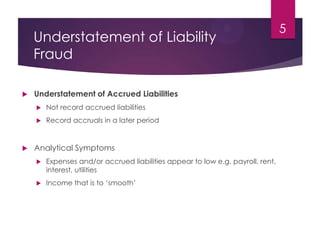 Understatement of Liability
Fraud
 Understatement of Accrued Liabilities
 Not record accrued liabilities
 Record accruals in a later period
 Analytical Symptoms
 Expenses and/or accrued liabilities appear to low e.g. payroll, rent,
interest, utilities
 Income that is to ‘smooth’
5
 