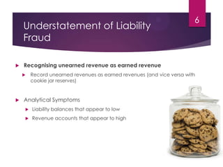 Understatement of Liability
Fraud
 Recognising unearned revenue as earned revenue
 Record unearned revenues as earned revenues (and vice versa with
cookie jar reserves)
 Analytical Symptoms
 Liability balances that appear to low
 Revenue accounts that appear to high
6
 