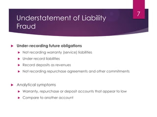 Understatement of Liability
Fraud
 Under-recording future obligations
 Not recording warranty (service) liabilities
 Under record liabilities
 Record deposits as revenues
 Not recording repurchase agreements and other commitments
 Analytical symptoms
 Warranty, repurchase or deposit accounts that appear to low
 Compare to another account
7
 