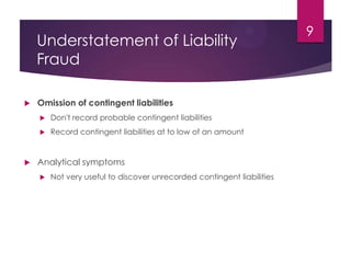 Understatement of Liability
Fraud
 Omission of contingent liabilities
 Don't record probable contingent liabilities
 Record contingent liabilities at to low of an amount
 Analytical symptoms
 Not very useful to discover unrecorded contingent liabilities
9
 