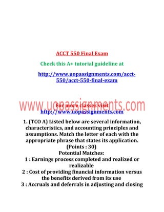 ACCT 550 Final Exam
Check this A+ tutorial guideline at
http://www.uopassignments.com/acct-
550/acct-550-final-exam
For more classes visit
http://www.uopassignments.com
1. (TCO A) Listed below are several information,
characteristics, and accounting principles and
assumptions. Match the letter of each with the
appropriate phrase that states its application.
(Points : 30)
Potential Matches:
1 : Earnings process completed and realized or
realizable
2 : Cost of providing financial information versus
the benefits derived from its use
3 : Accruals and deferrals in adjusting and closing
 