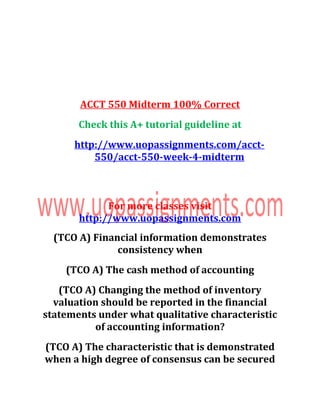 ACCT 550 Midterm 100% Correct
Check this A+ tutorial guideline at
http://www.uopassignments.com/acct-
550/acct-550-week-4-midterm
For more classes visit
http://www.uopassignments.com
(TCO A) Financial information demonstrates
consistency when
(TCO A) The cash method of accounting
(TCO A) Changing the method of inventory
valuation should be reported in the financial
statements under what qualitative characteristic
of accounting information?
(TCO A) The characteristic that is demonstrated
when a high degree of consensus can be secured
 