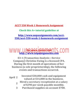 ACCT 550 Week 1 Homework Assignment
Check this A+ tutorial guideline at
http://www.uopassignments.com/acct-
550/acct-550-week-1-homework-assignment
For more classes visit
http://www.uopassignments.com
E3-1 (Transaction Analysis—Service
Company) Christine Ewing is a licensed CPA.
During the first month of operations of her
business (a sole proprietorship), the following
events and transactions occurred.
April 2
Invested $30,000 cash and equipment
valued at $14,000 in the business.
2
Hired a secretary-receptionist at a salary
of $290 per week payable monthly.
3 Purchased supplies on account $700.
 