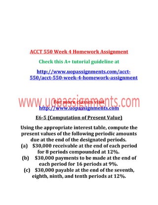 ACCT 550 Week 4 Homework Assignment
Check this A+ tutorial guideline at
http://www.uopassignments.com/acct-
550/acct-550-week-4-homework-assignment
For more classes visit
http://www.uopassignments.com
E6-5 (Computation of Present Value)
Using the appropriate interest table, compute the
present values of the following periodic amounts
due at the end of the designated periods.
(a) $30,000 receivable at the end of each period
for 8 periods compounded at 12%.
(b) $30,000 payments to be made at the end of
each period for 16 periods at 9%.
(c) $30,000 payable at the end of the seventh,
eighth, ninth, and tenth periods at 12%.
 