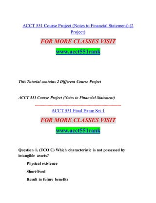 ACCT 551 Course Project (Notes to Financial Statement) (2
Project)
FOR MORE CLASSES VISIT
www.acct551rank
This Tutorial contains 2 Different Course Project
ACCT 551 Course Project (Notes to Financial Statement)
---------------------------------------------------------------------------
ACCT 551 Final Exam Set 1
FOR MORE CLASSES VISIT
www.acct551rank
Question 1. (TCO C) Which characteristic is not possessed by
intangible assets?
Physical existence
Short-lived
Result in future benefits
 