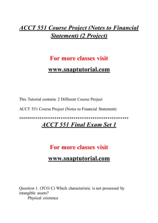 ACCT 551 Course Project (Notes to Financial
Statement) (2 Project)
For more classes visit
www.snaptutorial.com
This Tutorial contains 2 Different Course Project
ACCT 551 Course Project (Notes to Financial Statement)
****************************************************
ACCT 551 Final Exam Set 1
For more classes visit
www.snaptutorial.com
Question 1. (TCO C) Which characteristic is not possessed by
intangible assets?
Physical existence
 