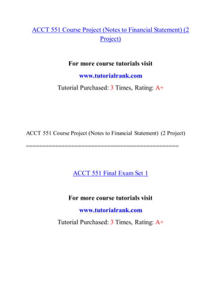 ACCT 551 Course Project (Notes to Financial Statement) (2
Project)
For more course tutorials visit
www.tutorialrank.com
Tutorial Purchased: 3 Times, Rating: A+
ACCT 551 Course Project (Notes to Financial Statement) (2 Project)
===============================================
ACCT 551 Final Exam Set 1
For more course tutorials visit
www.tutorialrank.com
Tutorial Purchased: 3 Times, Rating: A+
 