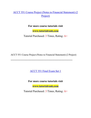 ACCT 551 Course Project (Notes to Financial Statement) (2
Project)
For more course tutorials visit
www.tutorialrank.com
Tutorial Purchased: 3 Times, Rating: A+
ACCT 551 Course Project (Notes to Financial Statement) (2 Project)
==============================================
ACCT 551 Final Exam Set 1
For more course tutorials visit
www.tutorialrank.com
Tutorial Purchased: 3 Times, Rating: A+
 
